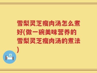 雪梨灵芝瘦肉汤怎么煮好(做一碗美味营养的雪梨灵芝瘦肉汤的煮法)
