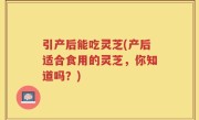 引产后能吃灵芝(产后适合食用的灵芝，你知道吗？)