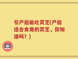 引产后能吃灵芝(产后适合食用的灵芝，你知道吗？)