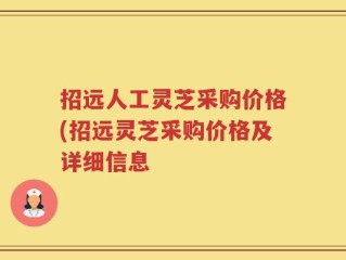 招远人工灵芝采购价格(招远灵芝采购价格及详细信息