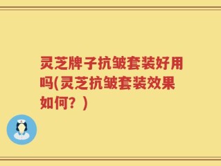 灵芝牌子抗皱套装好用吗(灵芝抗皱套装效果如何？)