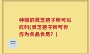 种植的灵芝孢子粉可以吃吗(灵芝孢子粉可否作为食品食用？)