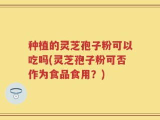 种植的灵芝孢子粉可以吃吗(灵芝孢子粉可否作为食品食用？)