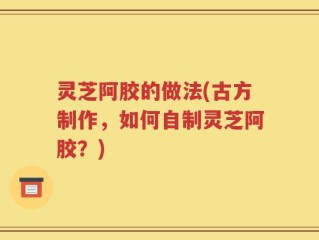 灵芝阿胶的做法(古方制作，如何自制灵芝阿胶？)