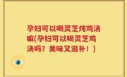 孕妇可以喝灵芝炖鸡汤嘛(孕妇可以喝灵芝鸡汤吗？美味又滋补！)