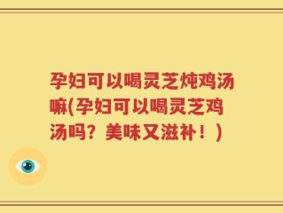 孕妇可以喝灵芝炖鸡汤嘛(孕妇可以喝灵芝鸡汤吗？美味又滋补！)