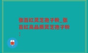 张百红灵芝孢子粉_张百红高品质灵芝孢子粉：