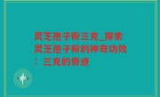 灵芝孢子粉三克_探索灵芝孢子粉的神奇功效：三克的奇迹