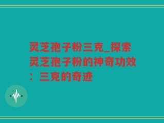 灵芝孢子粉三克_探索灵芝孢子粉的神奇功效：三克的奇迹