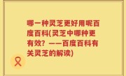 哪一种灵芝更好用呢百度百科(灵芝中哪种更有效？——百度百科有关灵芝的解读)