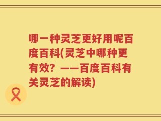 哪一种灵芝更好用呢百度百科(灵芝中哪种更有效？——百度百科有关灵芝的解读)