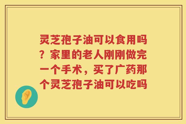 灵芝孢子油可以食用吗？家里的老人刚刚做完一个手术，买了广药那个灵芝孢子油可以吃吗