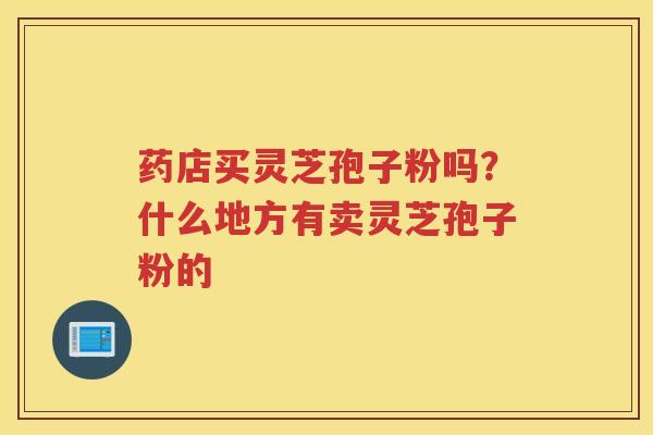 药店买灵芝孢子粉吗?什么地方有卖灵芝孢子粉的 药店买灵芝孢子粉吗?什么地方有卖灵芝孢子粉的