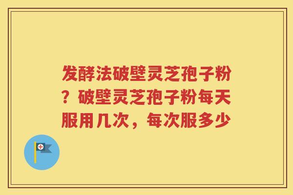 发酵法破壁灵芝孢子粉？破壁灵芝孢子粉每天服用几次，每次服多少