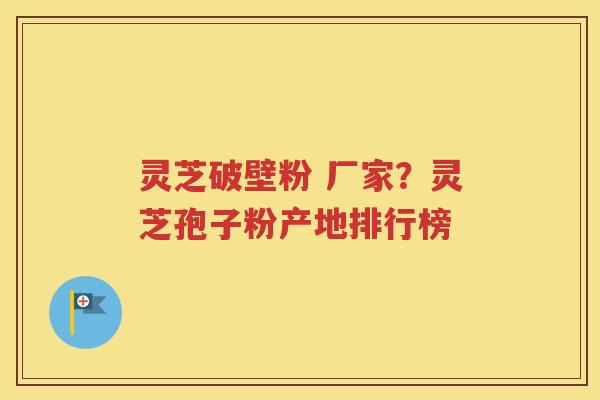 灵芝破壁粉 厂家？灵芝孢子粉产地排行榜