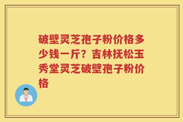 破壁灵芝孢子粉价格多少钱一斤？吉林抚松玉秀堂灵芝破壁孢子粉价格