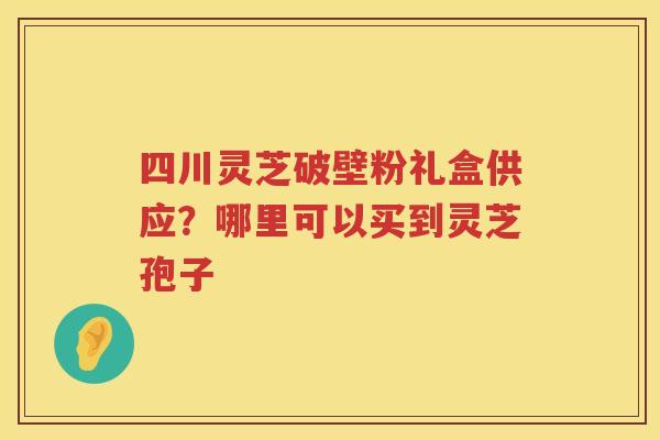 四川灵芝破壁粉礼盒供应？哪里可以买到灵芝孢子