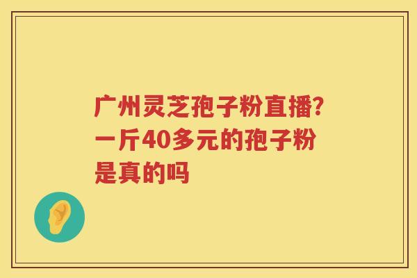 广州灵芝孢子粉直播？一斤40多元的孢子粉是真的吗
