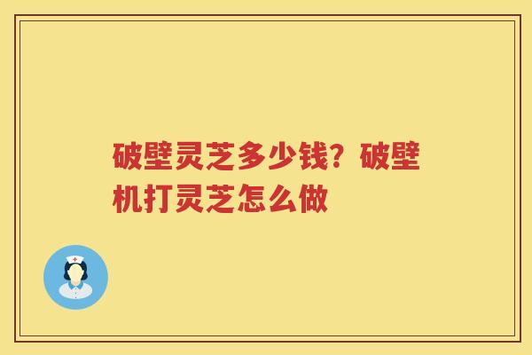 破壁灵芝多少钱?破壁机打灵芝怎么做 破壁灵芝多少钱?破壁机打灵芝怎么做