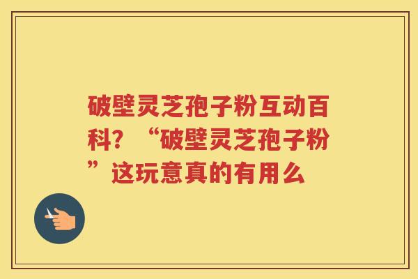 破壁灵芝孢子粉互动百科?“破壁灵芝孢子粉”这玩意真的有用么 破壁灵芝孢子粉互动百科?“破壁灵芝孢子粉”这玩意真的有用么