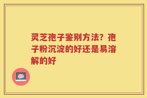 灵芝孢子鉴别方法？孢子粉沉淀的好还是易溶解的好