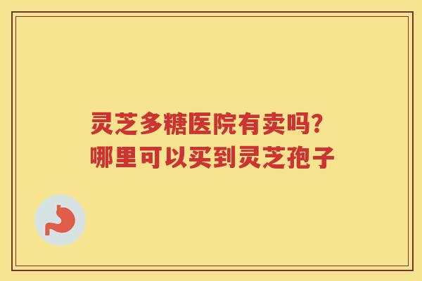 灵芝多糖医院有卖吗?哪里可以买到灵芝孢子 灵芝多糖医院有卖吗?哪里可以买到灵芝孢子