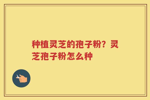 种植灵芝的孢子粉?灵芝孢子粉怎么种 种植灵芝的孢子粉?灵芝孢子粉怎么种