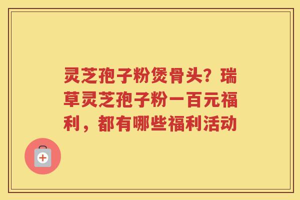 灵芝孢子粉煲骨头?瑞草灵芝孢子粉一百元福利,都有哪些福利活动 灵芝孢子粉煲骨头?瑞草灵芝孢子粉一百元福利,都有哪些福利活动