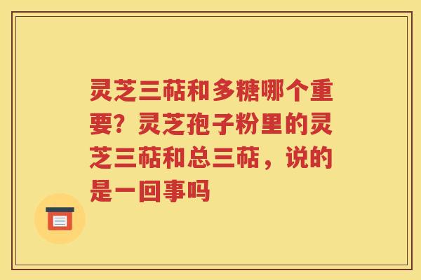 灵芝三萜和多糖哪个重要？灵芝孢子粉里的灵芝三萜和总三萜，说的是一回事吗