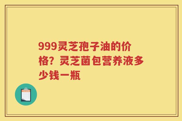 999灵芝孢子油的价格?灵芝菌包营养液多少钱一瓶 999灵芝孢子油的价格?灵芝菌包营养液多少钱一瓶