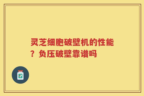 灵芝细胞破壁机的性能？负压破壁靠谱吗