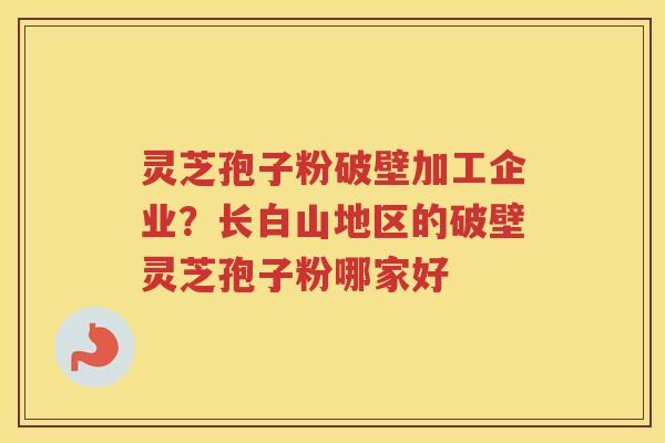 灵芝孢子粉破壁加工企业？长白山地区的破壁灵芝孢子粉哪家好