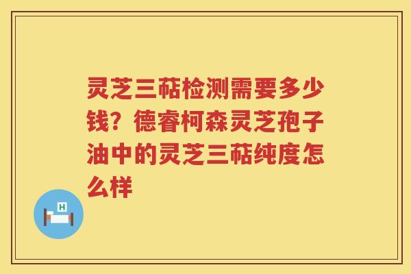 灵芝三萜检测需要多少钱?德睿柯森灵芝孢子油中的灵芝三萜纯度怎么样 灵芝三萜检测需要多少钱?德睿柯森灵芝孢子油中的灵芝三萜纯度怎么样