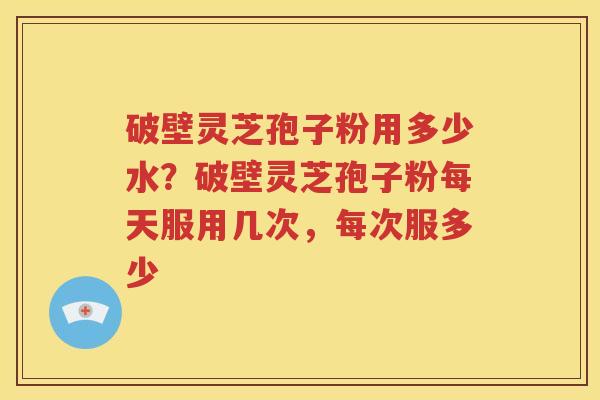 破壁灵芝孢子粉用多少水？破壁灵芝孢子粉每天服用几次，每次服多少