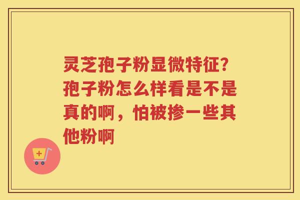 灵芝孢子粉显微特征?孢子粉怎么样看是不是真的啊,怕被掺一些其他粉啊 灵芝孢子粉显微特征?孢子粉怎么样看是不是真的啊,怕被掺一些其他粉啊