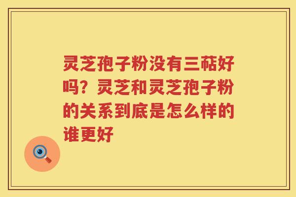 灵芝孢子粉没有三萜好吗？灵芝和灵芝孢子粉的关系到底是怎么样的谁更好