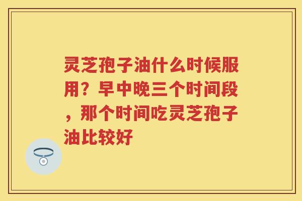 灵芝孢子油什么时候服用？早中晚三个时间段，那个时间吃灵芝孢子油比较好