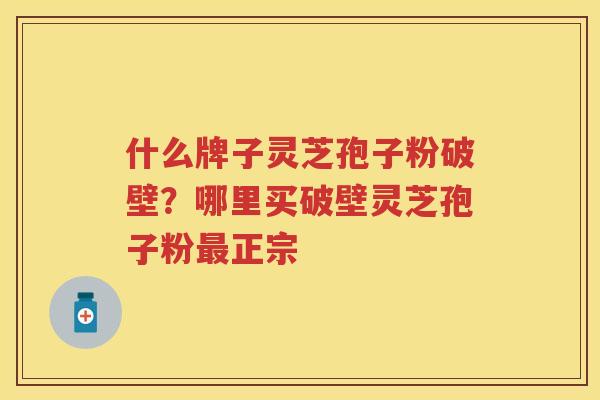 什么牌子灵芝孢子粉破壁？哪里买破壁灵芝孢子粉正宗