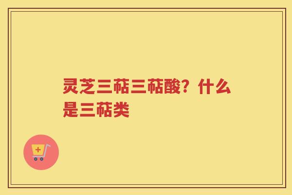 灵芝三萜三萜酸?什么是三萜类 灵芝三萜三萜酸?什么是三萜类