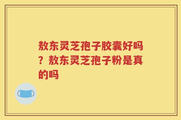 敖东灵芝孢子胶囊好吗?敖东灵芝孢子粉是真的吗 敖东灵芝孢子胶囊好吗?敖东灵芝孢子粉是真的吗