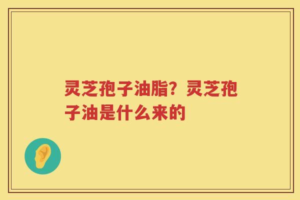 灵芝孢子油脂？灵芝孢子油是什么来的