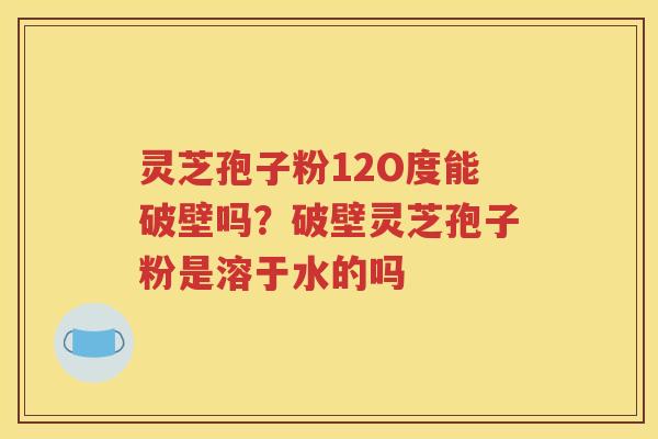 灵芝孢子粉12O度能破壁吗？破壁灵芝孢子粉是溶于水的吗