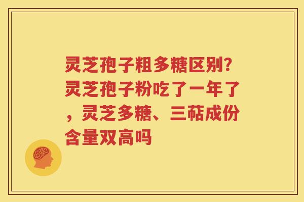 灵芝孢子粗多糖区别？灵芝孢子粉吃了一年了，灵芝多糖、三萜成份含量双高吗