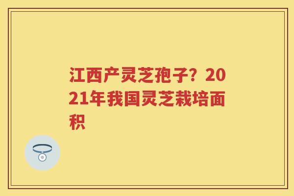 江西产灵芝孢子？2021年我国灵芝栽培面积