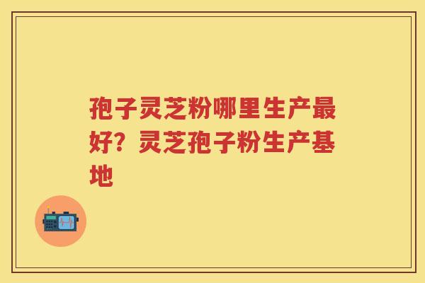 孢子灵芝粉哪里生产好？灵芝孢子粉生产基地