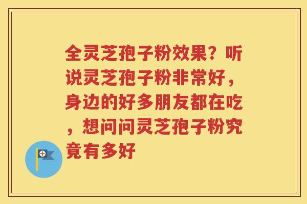 全灵芝孢子粉效果？听说灵芝孢子粉非常好，身边的好多朋友都在吃，想问问灵芝孢子粉究竟有多好