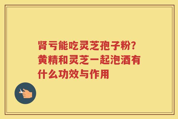 亏能吃灵芝孢子粉？黄精和灵芝一起泡酒有什么功效与作用