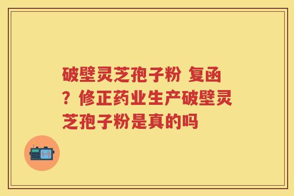 破壁灵芝孢子粉 复函？修正药业生产破壁灵芝孢子粉是真的吗
