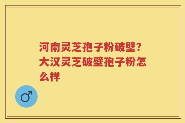 河南灵芝孢子粉破壁？大汉灵芝破壁孢子粉怎么样