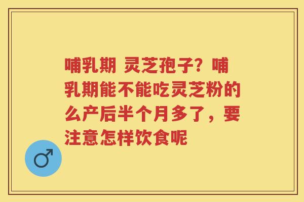 哺乳期 灵芝孢子?哺乳期能不能吃灵芝粉的么产后半个月多了,要注意怎样饮食呢 哺乳期 灵芝孢子?哺乳期能不能吃灵芝粉的么产后半个月多了,要注意怎样饮食呢